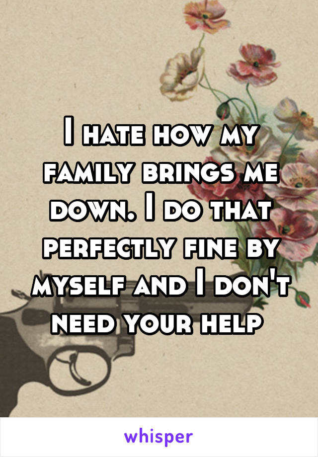 I hate how my family brings me down. I do that perfectly fine by myself and I don't need your help 