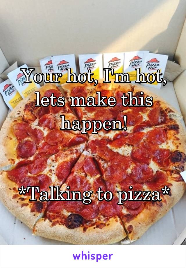 Your hot, I'm hot, lets make this happen!


*Talking to pizza*
