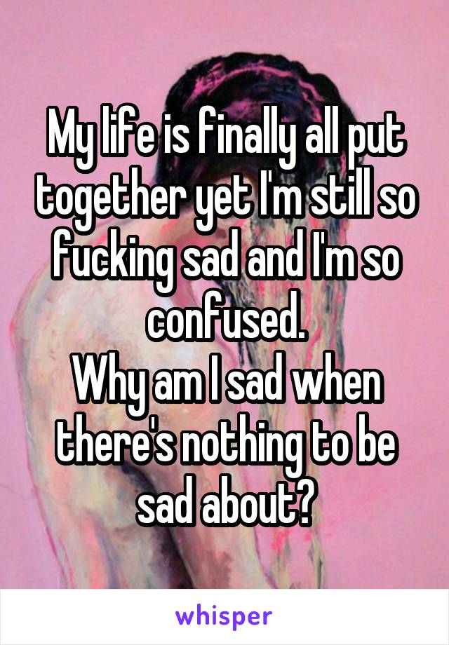 My life is finally all put together yet I'm still so fucking sad and I'm so confused.
Why am I sad when there's nothing to be sad about?