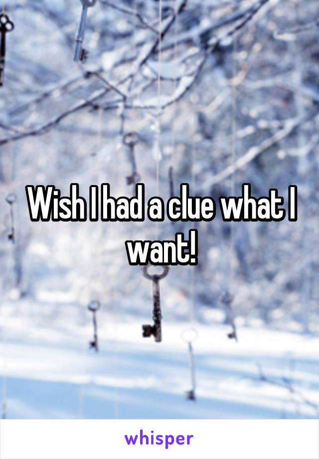 Wish I had a clue what I want!