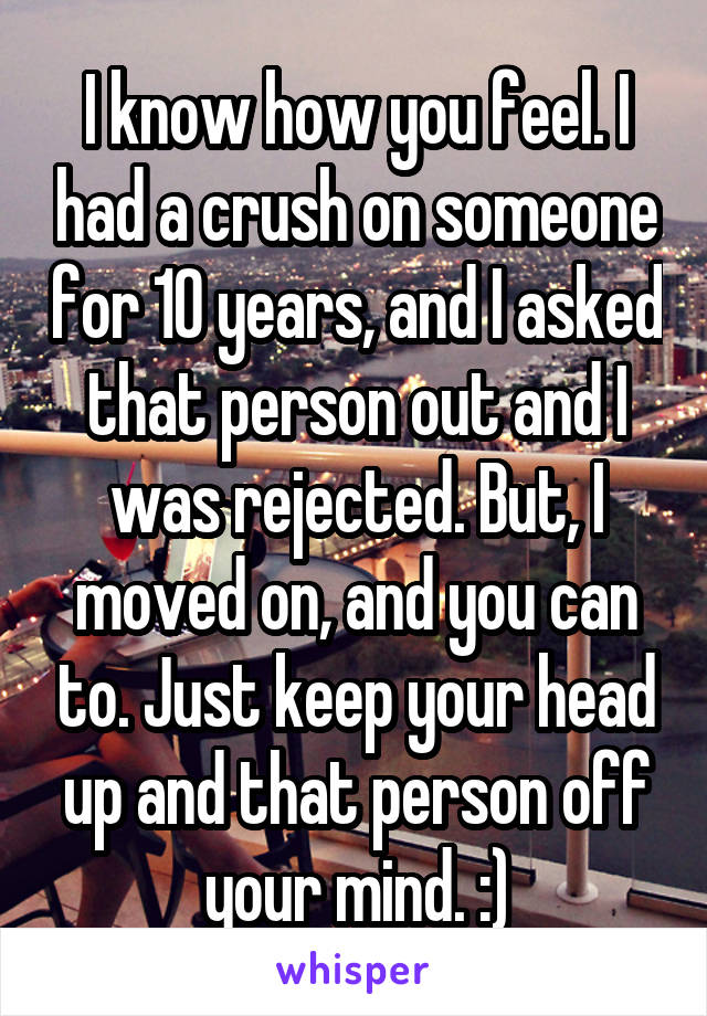 I know how you feel. I had a crush on someone for 10 years, and I asked that person out and I was rejected. But, I moved on, and you can to. Just keep your head up and that person off your mind. :)