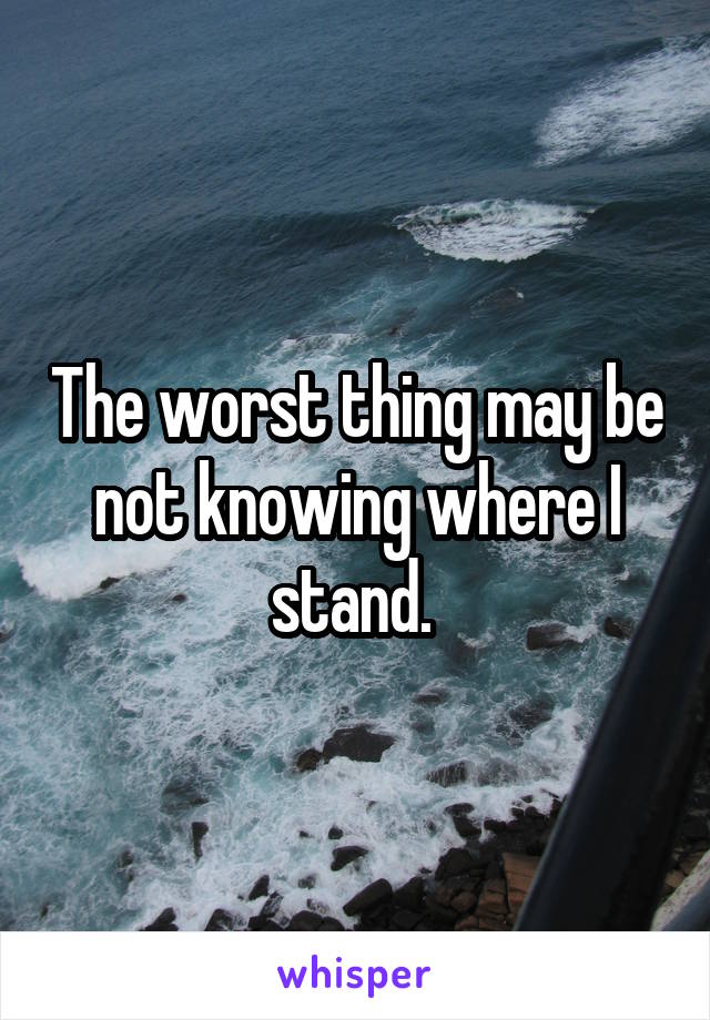 The worst thing may be not knowing where I stand. 