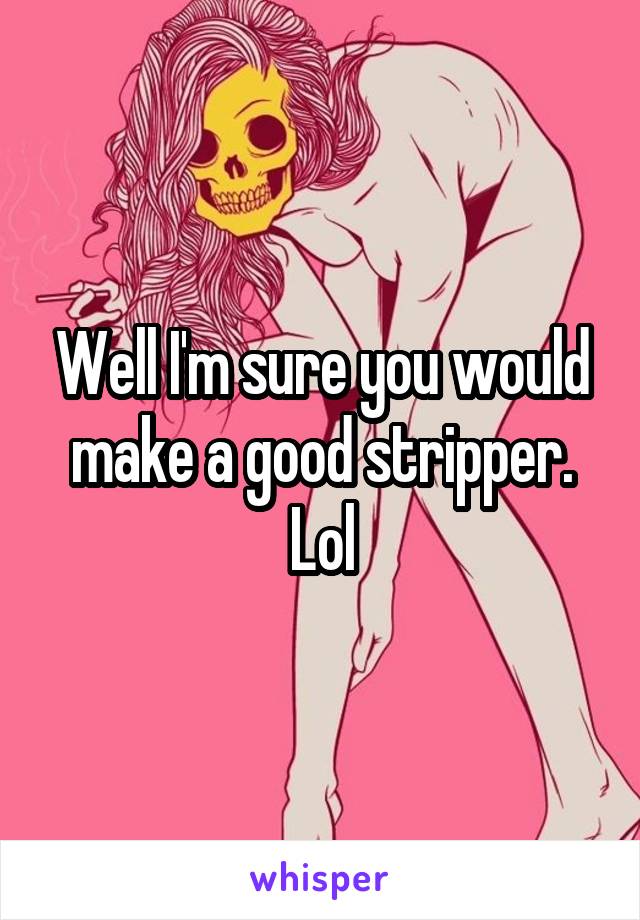 Well I'm sure you would make a good stripper. Lol