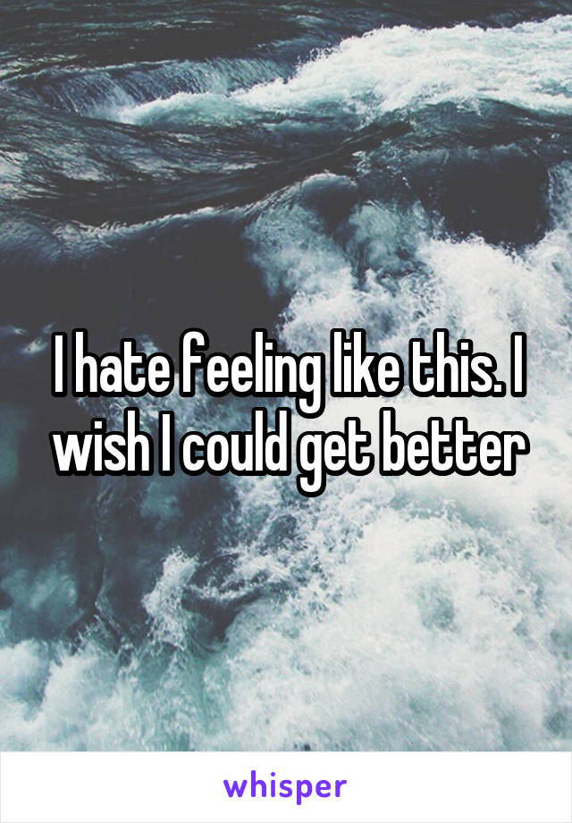 I hate feeling like this. I wish I could get better
