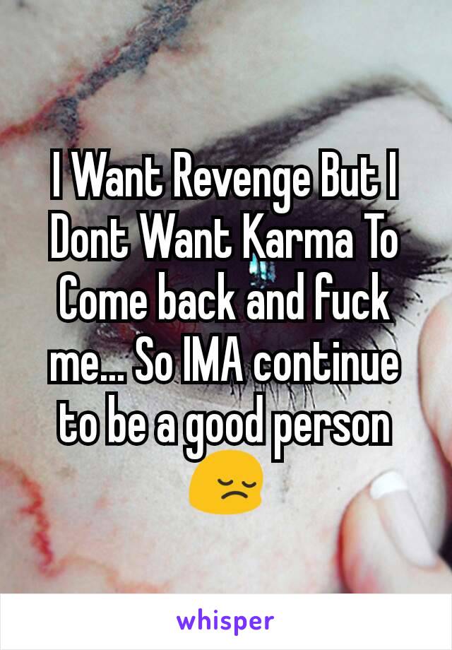 I Want Revenge But I Dont Want Karma To Come back and fuck me... So IMA continue to be a good person 😔