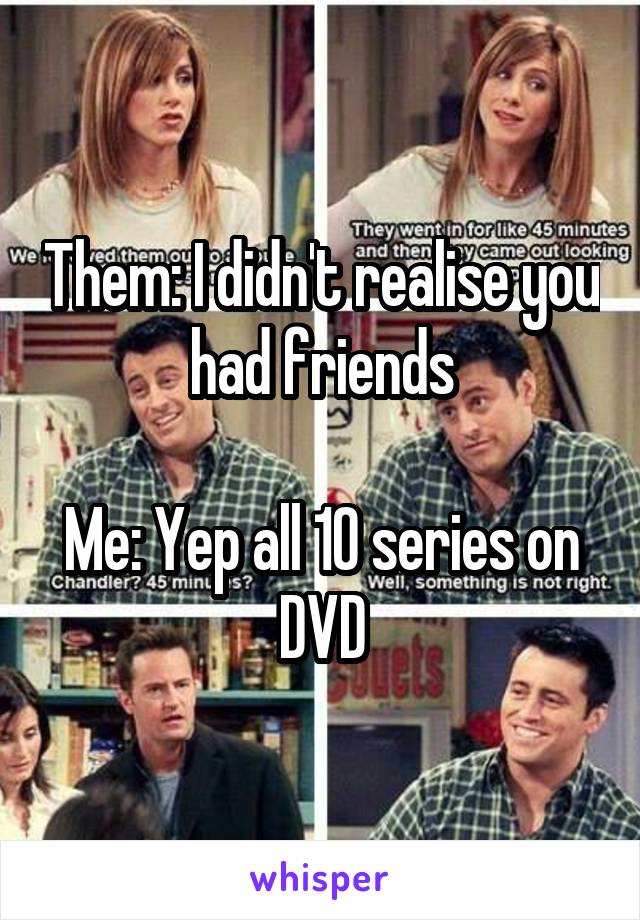 Them: I didn't realise you had friends

Me: Yep all 10 series on DVD