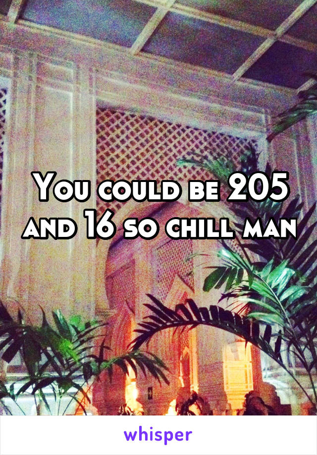You could be 205 and 16 so chill man 