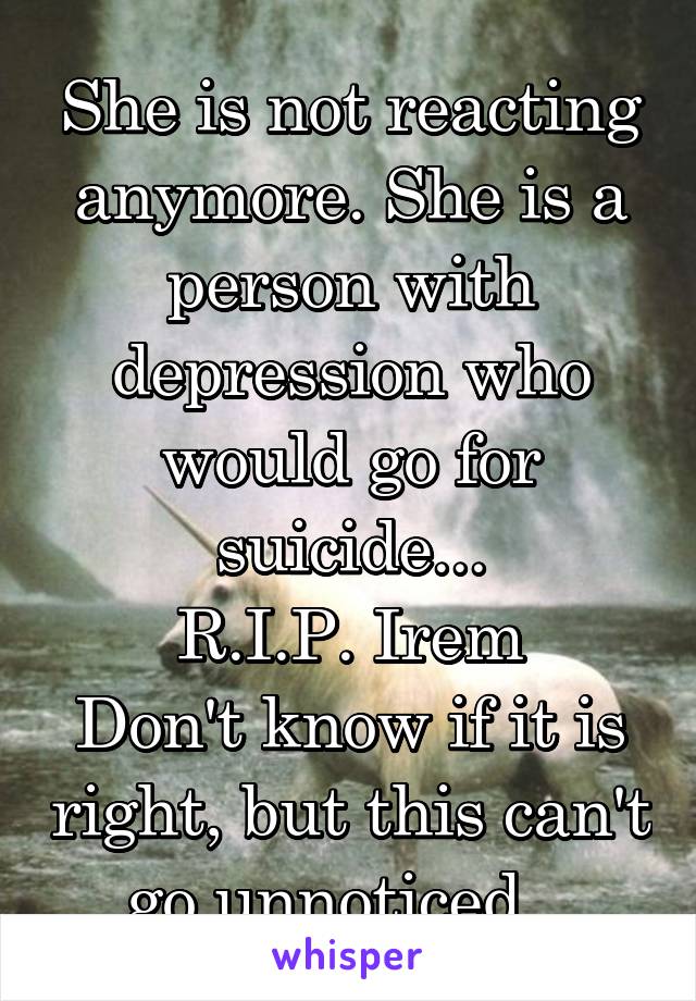 She is not reacting anymore. She is a person with depression who would go for suicide...
R.I.P. Irem
Don't know if it is right, but this can't go unnoticed...