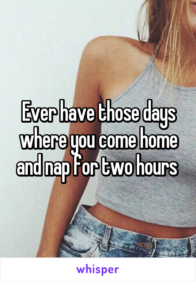Ever have those days where you come home and nap for two hours 
