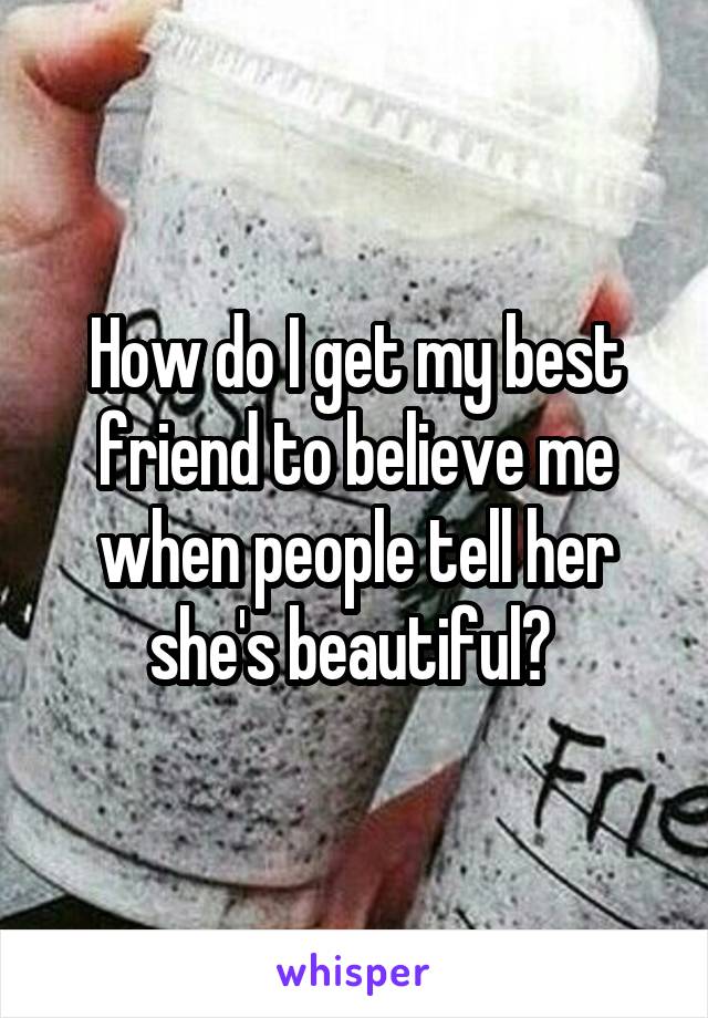 How do I get my best friend to believe me when people tell her she's beautiful? 