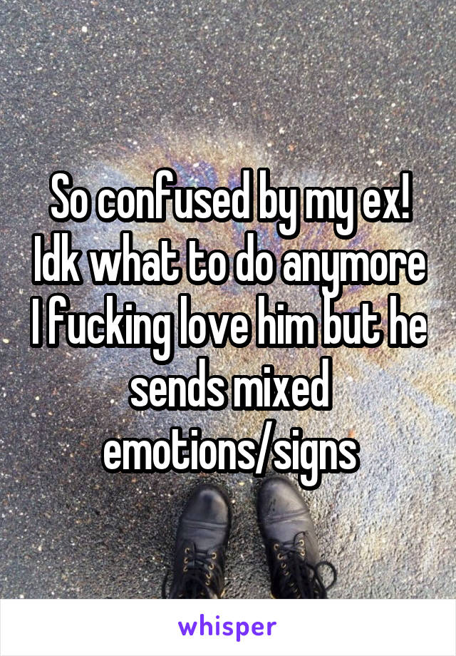 So confused by my ex! Idk what to do anymore I fucking love him but he sends mixed emotions/signs