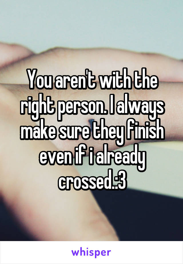 You aren't with the right person. I always make sure they finish even if i already crossed.:3