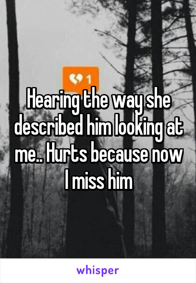 Hearing the way she described him looking at me.. Hurts because now I miss him
