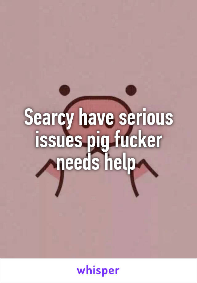 Searcy have serious issues pig fucker needs help 