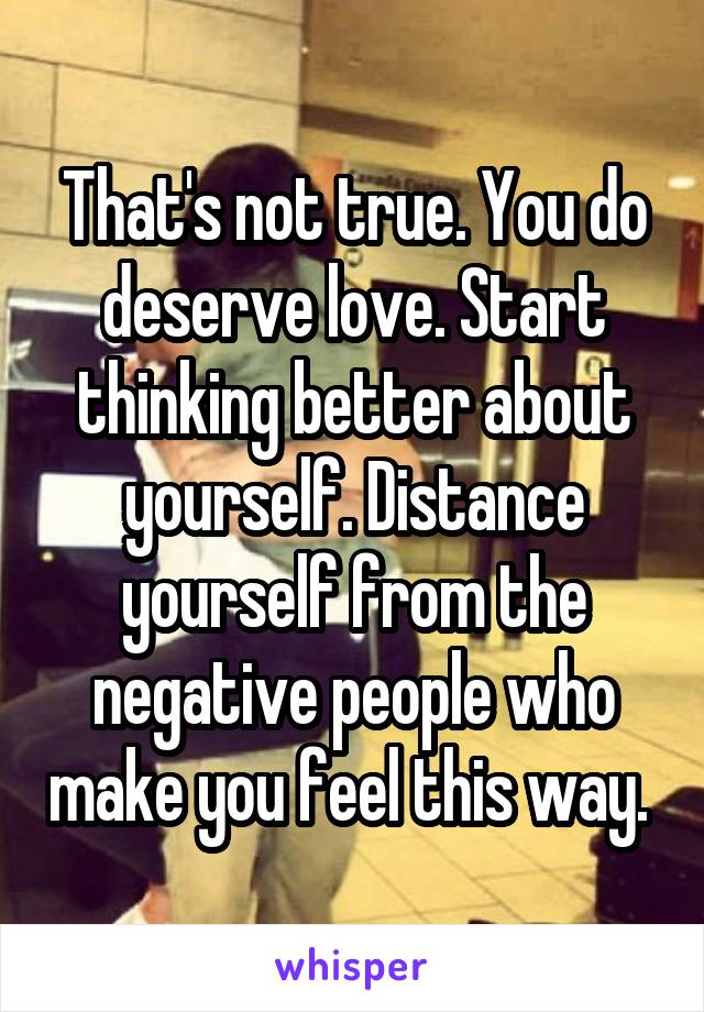 That's not true. You do deserve love. Start thinking better about yourself. Distance yourself from the negative people who make you feel this way. 