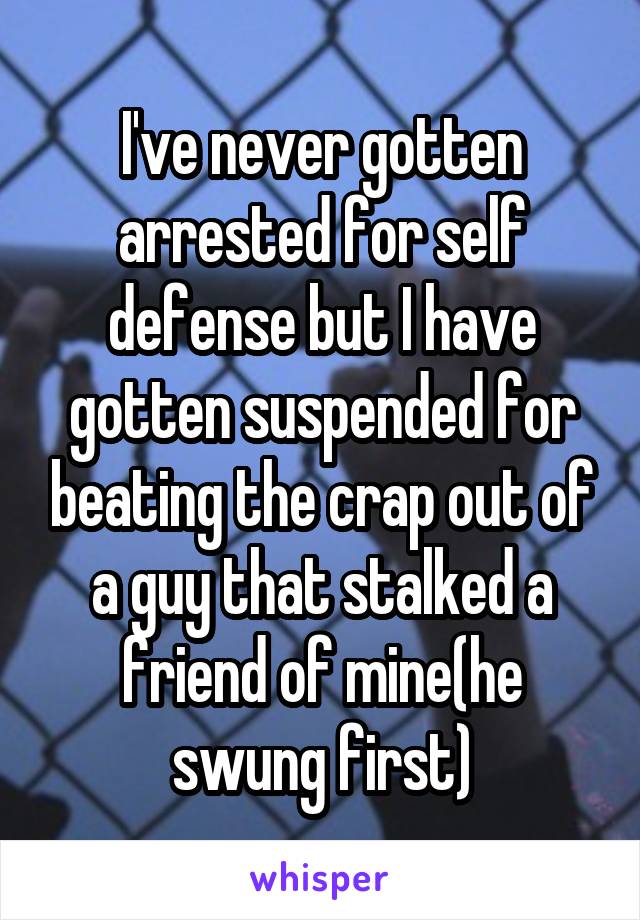 I've never gotten arrested for self defense but I have gotten suspended for beating the crap out of a guy that stalked a friend of mine(he swung first)