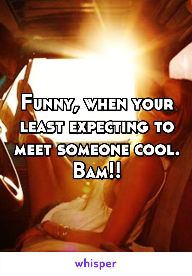 Funny, when your least expecting to meet someone cool. Bam!!