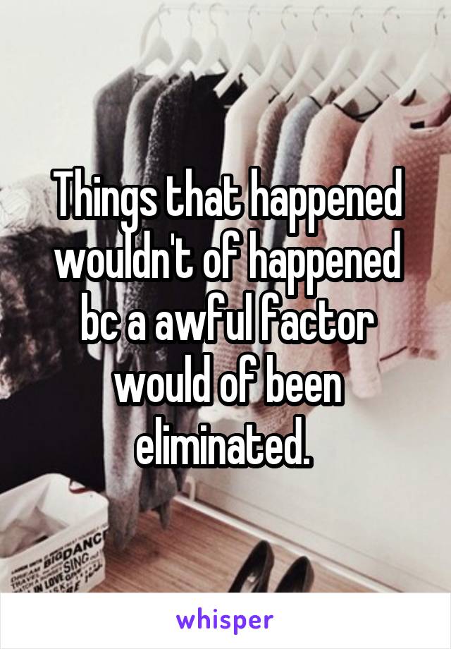 Things that happened wouldn't of happened bc a awful factor would of been eliminated. 
