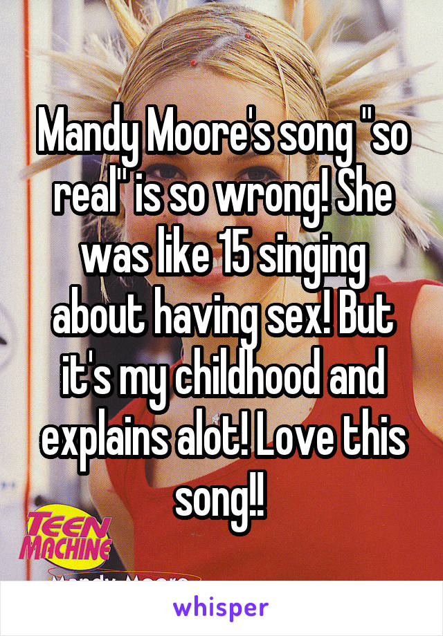 Mandy Moore's song "so real" is so wrong! She was like 15 singing about having sex! But it's my childhood and explains alot! Love this song!! 
