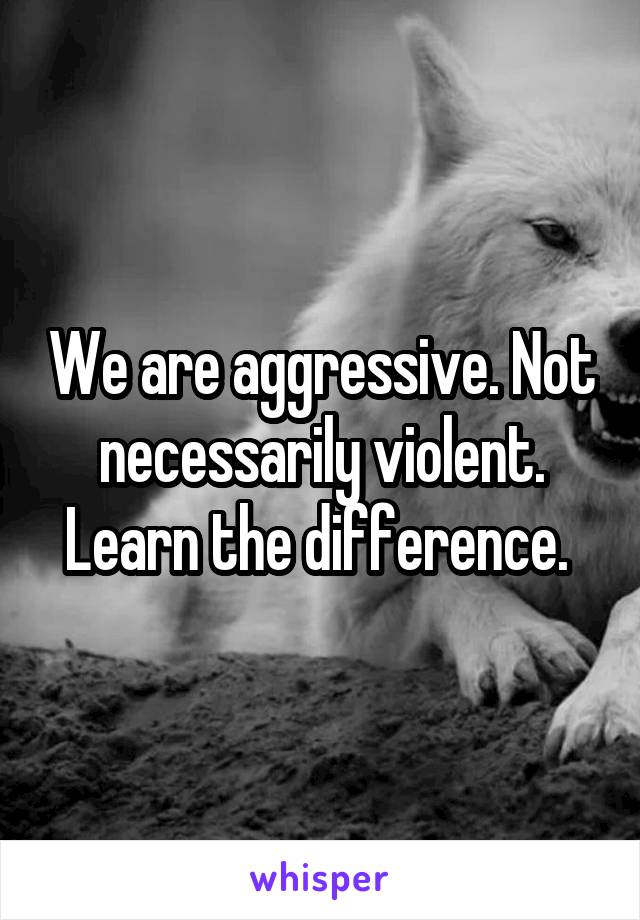 We are aggressive. Not necessarily violent. Learn the difference. 