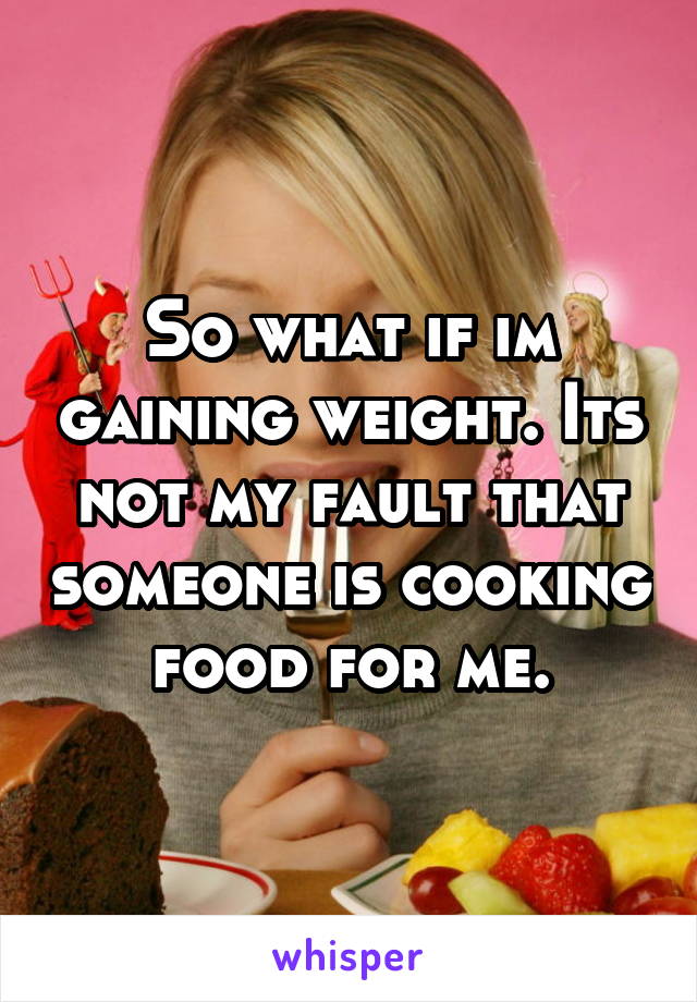 So what if im gaining weight. Its not my fault that someone is cooking food for me.