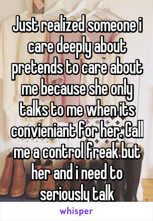 Just realized someone i care deeply about pretends to care about me because she only talks to me when its convieniant for her. Call me a control freak but her and i need to seriously talk