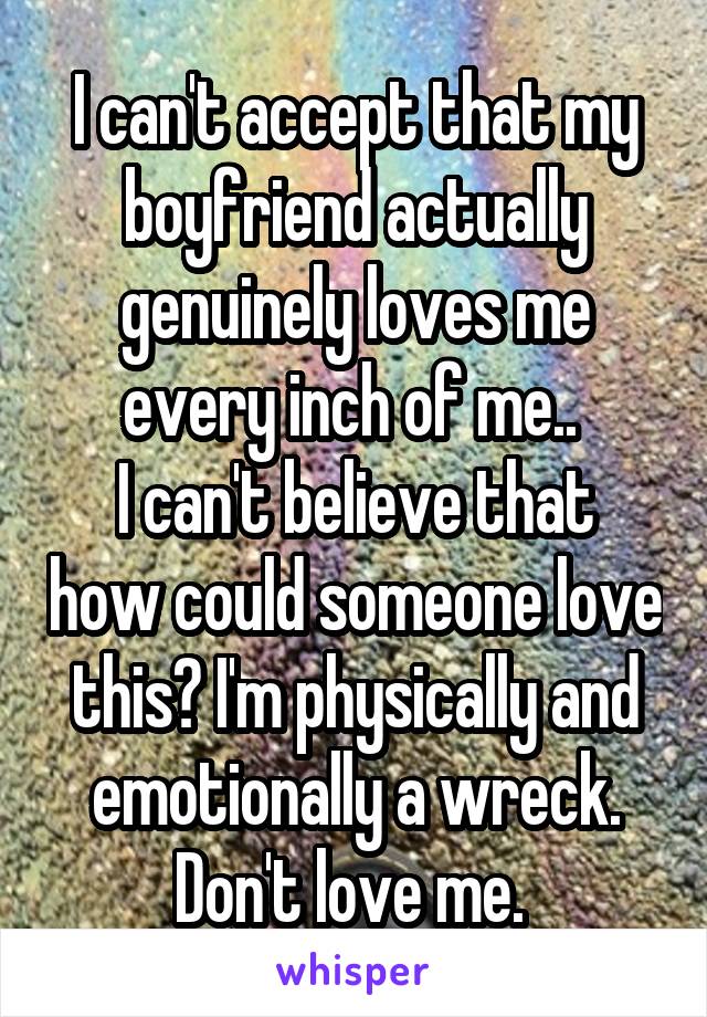 I can't accept that my boyfriend actually genuinely loves me every inch of me.. 
I can't believe that how could someone love this? I'm physically and emotionally a wreck. Don't love me. 