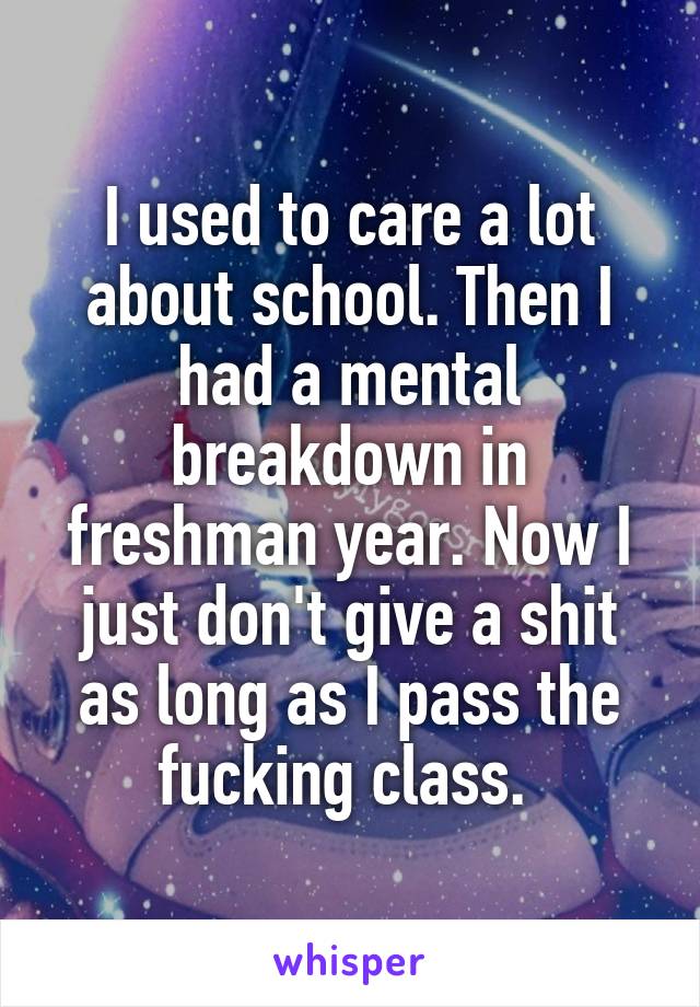 I used to care a lot about school. Then I had a mental breakdown in freshman year. Now I just don't give a shit as long as I pass the fucking class. 