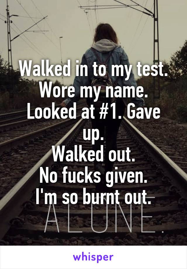 Walked in to my test.
Wore my name.
Looked at #1. Gave up.
Walked out.
No fucks given.
I'm so burnt out.
