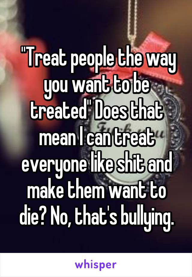  "Treat people the way you want to be treated" Does that mean I can treat everyone like shit and make them want to die? No, that's bullying.