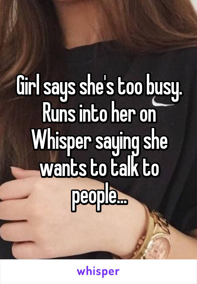 Girl says she's too busy.
Runs into her on Whisper saying she wants to talk to people...