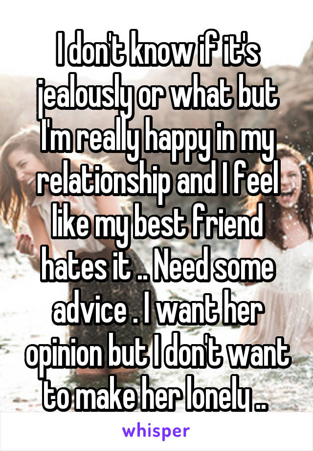 I don't know if it's jealously or what but I'm really happy in my relationship and I feel like my best friend hates it .. Need some advice . I want her opinion but I don't want to make her lonely .. 