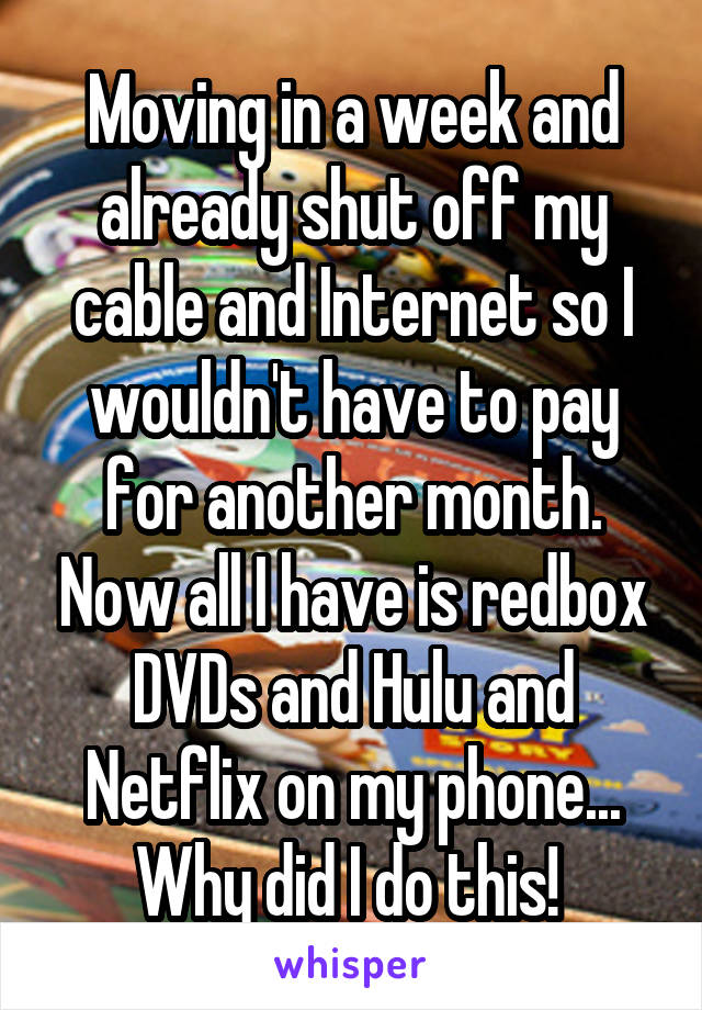 Moving in a week and already shut off my cable and Internet so I wouldn't have to pay for another month. Now all I have is redbox DVDs and Hulu and Netflix on my phone... Why did I do this! 