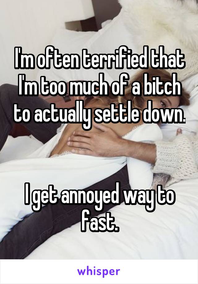 I'm often terrified that I'm too much of a bitch to actually settle down. 

I get annoyed way to fast.