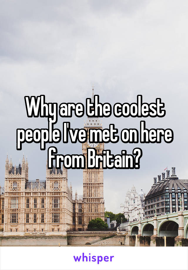 Why are the coolest people I've met on here from Britain?