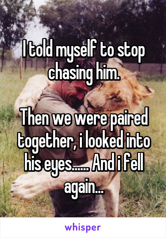 I told myself to stop chasing him.

Then we were paired together, i looked into his eyes...... And i fell again...