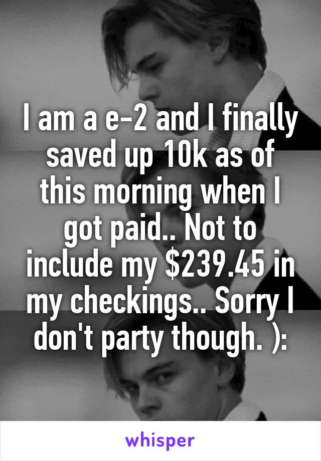 I am a e-2 and I finally saved up 10k as of this morning when I got paid.. Not to include my $239.45 in my checkings.. Sorry I don't party though. ):
