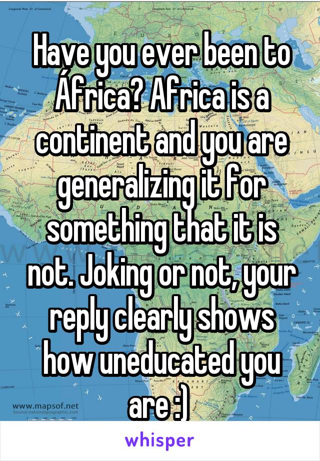 Have you ever been to África? Africa is a continent and you are generalizing it for something that it is not. Joking or not, your reply clearly shows how uneducated you are :) 