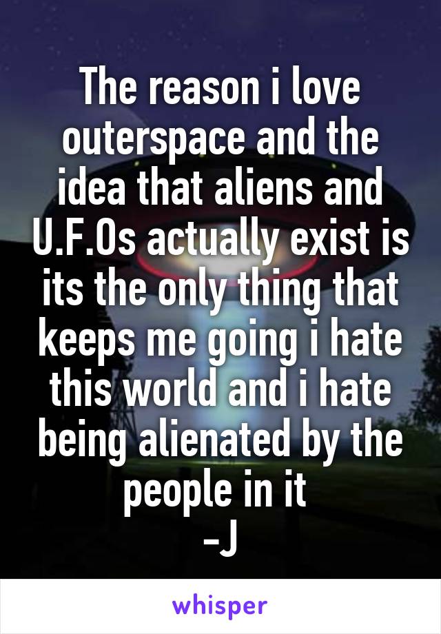 The reason i love outerspace and the idea that aliens and U.F.Os actually exist is its the only thing that keeps me going i hate this world and i hate being alienated by the people in it 
-J