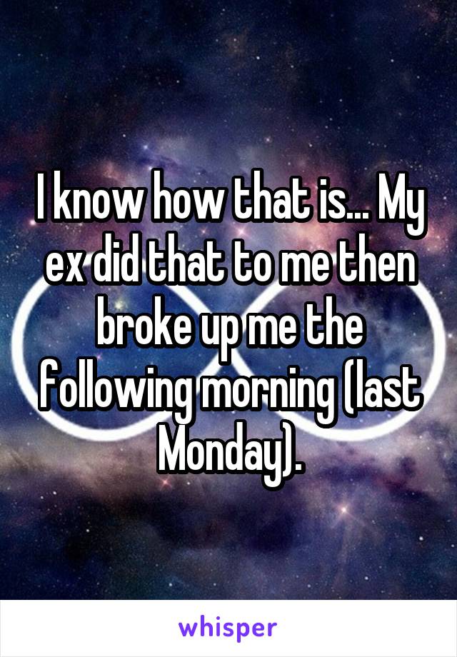I know how that is... My ex did that to me then broke up me the following morning (last Monday).