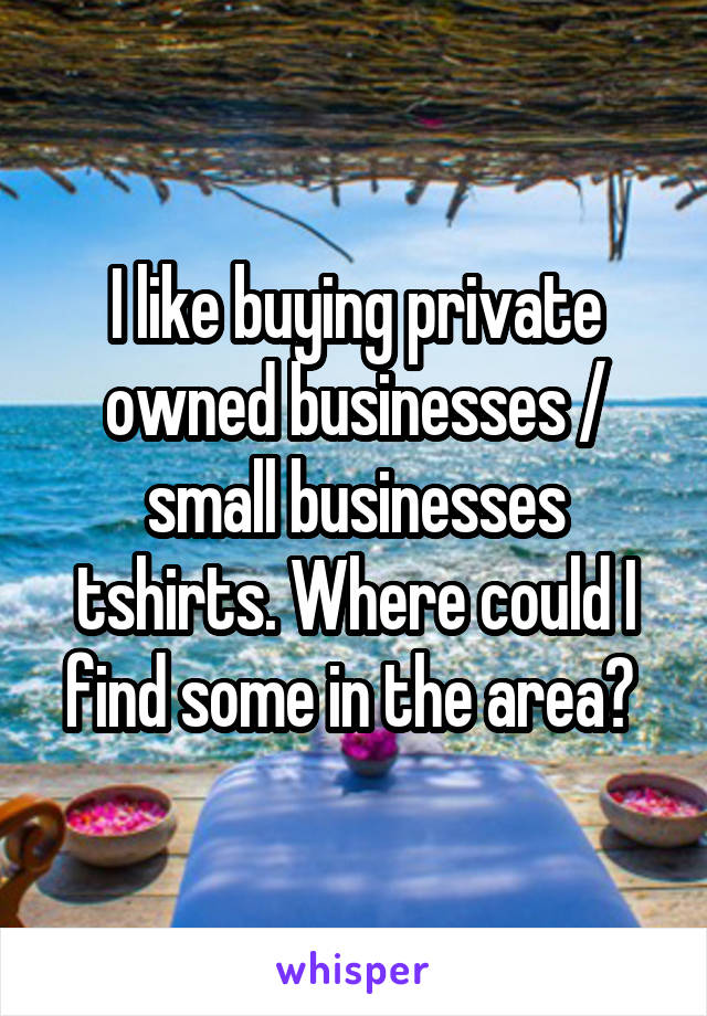I like buying private owned businesses / small businesses tshirts. Where could I find some in the area? 