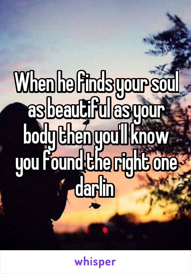 When he finds your soul as beautiful as your body then you'll know you found the right one darlin 