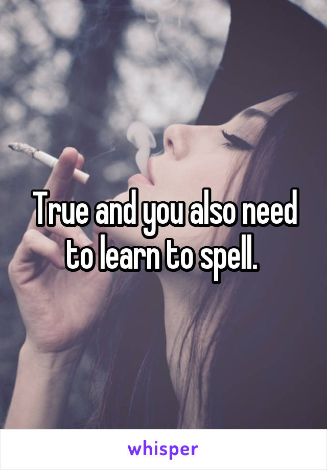 True and you also need to learn to spell. 