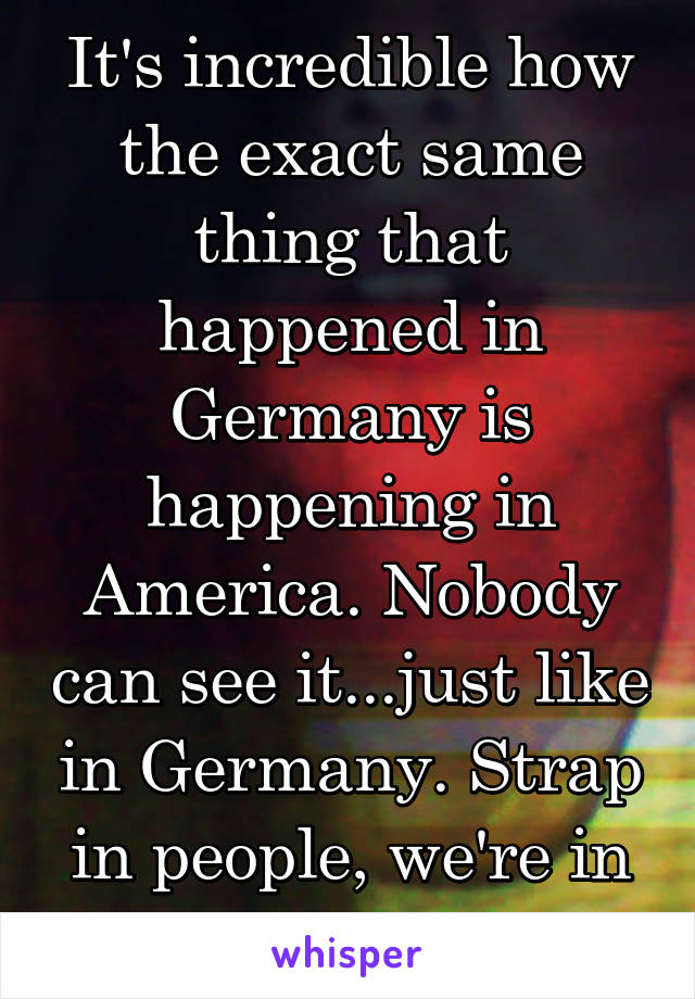 It's incredible how the exact same thing that happened in Germany is happening in America. Nobody can see it...just like in Germany. Strap in people, we're in for a hell of a ride.  