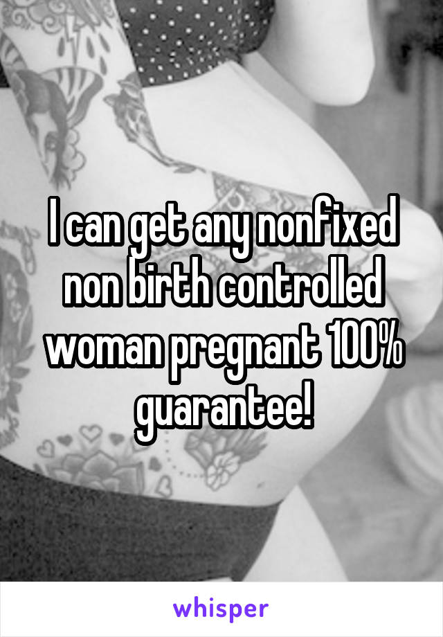 I can get any nonfixed non birth controlled woman pregnant 100% guarantee!
