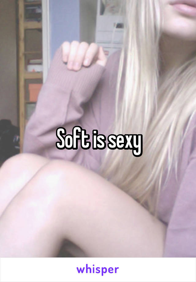 Soft is sexy