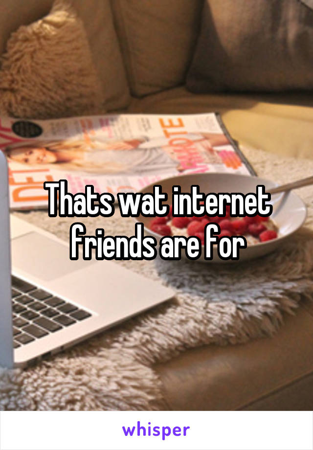 Thats wat internet friends are for