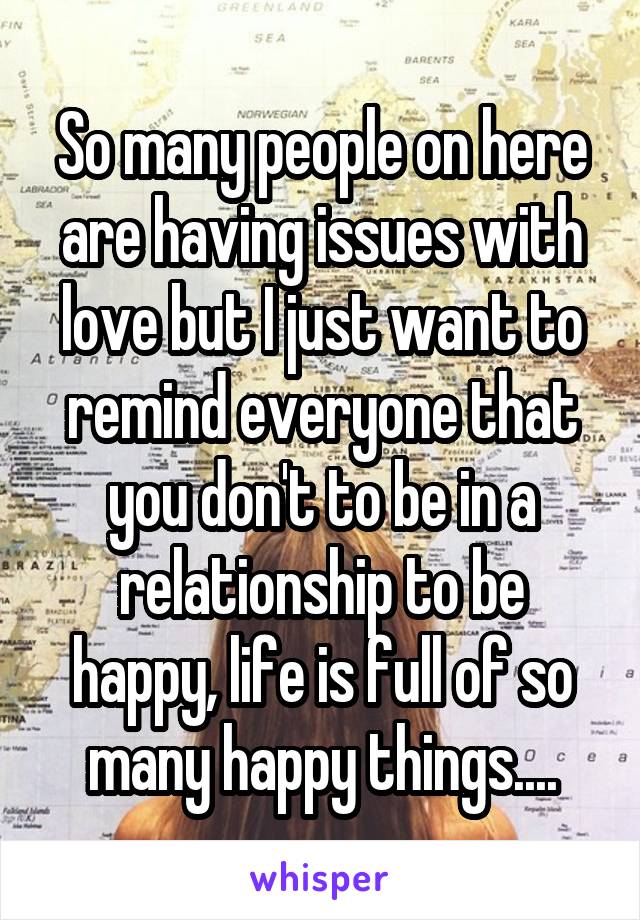 So many people on here are having issues with love but I just want to remind everyone that you don't to be in a relationship to be happy, life is full of so many happy things....