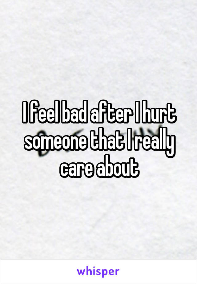 I feel bad after I hurt someone that I really care about
