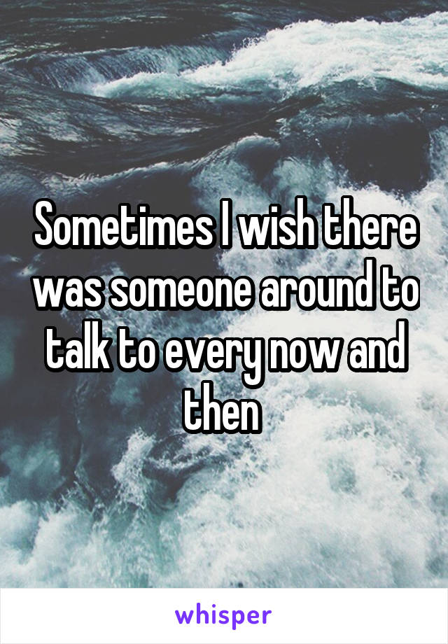 Sometimes I wish there was someone around to talk to every now and then 